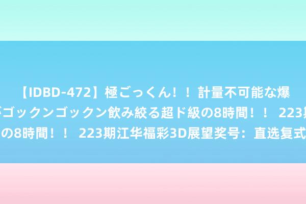 【IDBD-472】極ごっくん！！計量不可能な爆量ザーメンをS級女優がゴックンゴックン飲み絞る超ド級の8時間！！ 223期江华福彩3D展望奖号：直选复式参考