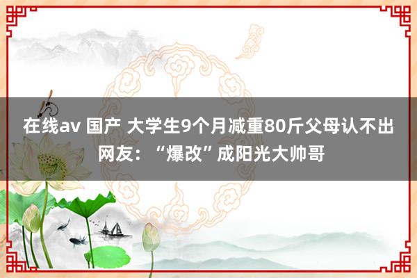 在线av 国产 大学生9个月减重80斤父母认不出 网友：“爆改”成阳光大帅哥