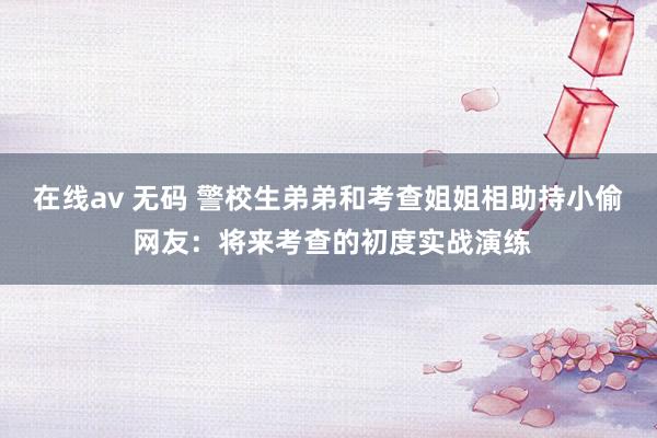 在线av 无码 警校生弟弟和考查姐姐相助持小偷 网友：将来考查的初度实战演练