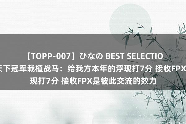 【TOPP-007】ひなの BEST SELECTION 17173专访S9天下冠军栽植战马：给我方本年的浮现打7分 接收FPX是彼此交流的效力