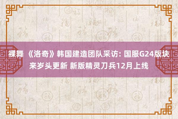 裸舞 《洛奇》韩国建造团队采访: 国服G24版块来岁头更新 新版精灵刀兵12月上线