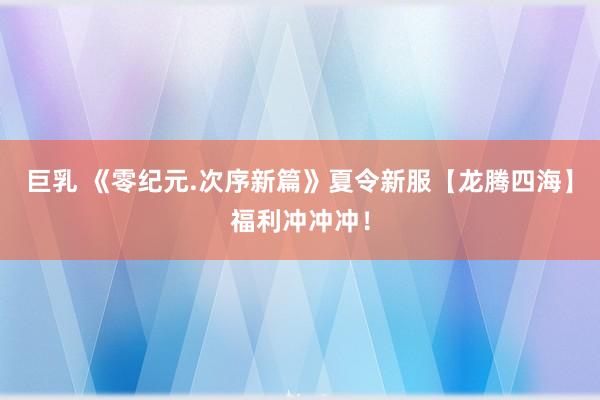 巨乳 《零纪元.次序新篇》夏令新服【龙腾四海】福利冲冲冲！