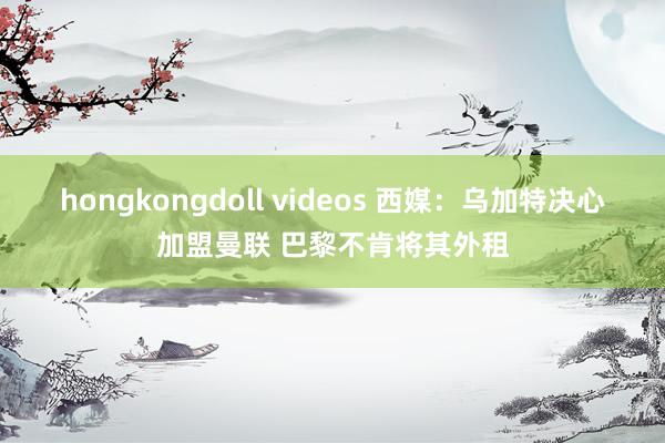 hongkongdoll videos 西媒：乌加特决心加盟曼联 巴黎不肯将其外租