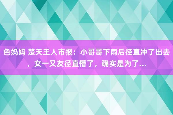 色妈妈 楚天王人市报：小哥哥下雨后径直冲了出去，女一又友径直懵了，确实是为了...