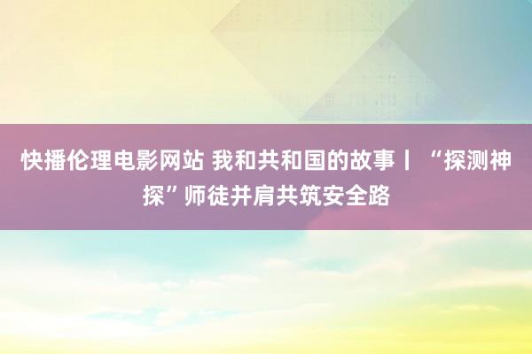 快播伦理电影网站 我和共和国的故事丨 “探测神探”师徒并肩共筑安全路