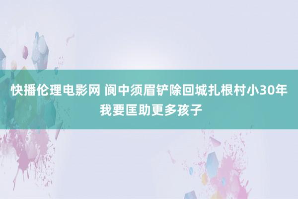 快播伦理电影网 阆中须眉铲除回城扎根村小30年 我要匡助更多孩子