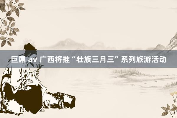 巨屌 av 广西将推“壮族三月三”系列旅游活动