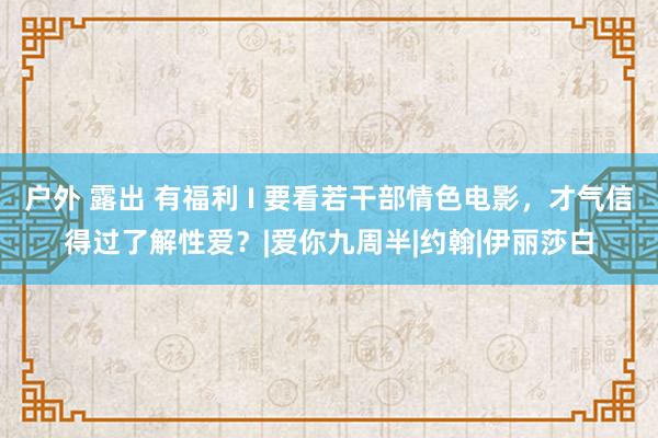 户外 露出 有福利 I 要看若干部情色电影，才气信得过了解性爱？|爱你九周半|约翰|伊丽莎白