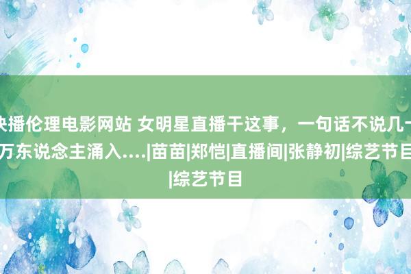 快播伦理电影网站 女明星直播干这事，一句话不说几十万东说念主涌入....|苗苗|郑恺|直播间|张静初|综艺节目