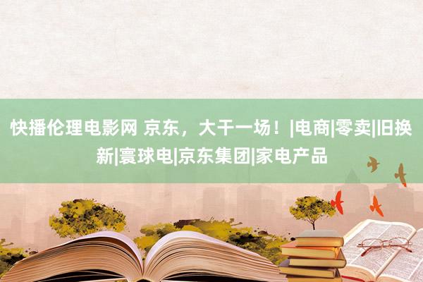 快播伦理电影网 京东，大干一场！|电商|零卖|旧换新|寰球电|京东集团|家电产品